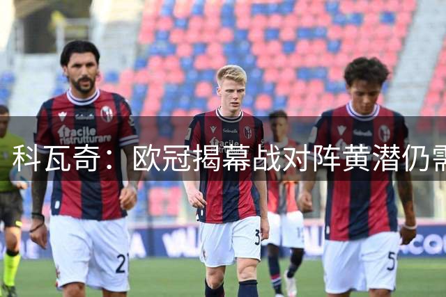 科瓦奇：欧冠揭幕战对阵黄潜仍需谨慎，过程恐不轻松
